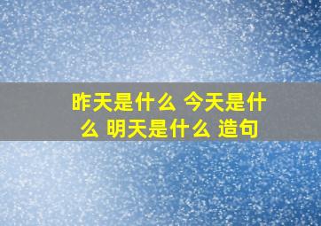 昨天是什么 今天是什么 明天是什么 造句